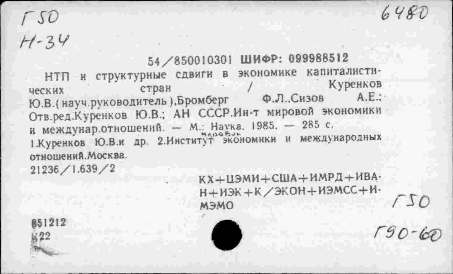 ﻿
ьчвъ
54/850010301 ШИФР: 099988512
НТП и структурные сдвиги в экономике капиталистических	’ стран	/	Куренков
Ю В (науч.руководитель ).Бромберг Ф.Л..Сизов ах., Отв.ред.Куренков Ю.В.; АН СССР.Ин-т мировой экономики и междунар.отношений. — М.. Нагка. 1985.	285 с.
1.Куренков Ю.В.и др. 2.ИнституГ экономики и международных отношений.Москва.
21236/1.639/2
КХ + иЭМИЧ-США+ИМРД + ИВА-Н + ИЭК+К/ЭКОНЧ-ИЭМСС+И-мэмо
851212 £22
гво-кэ